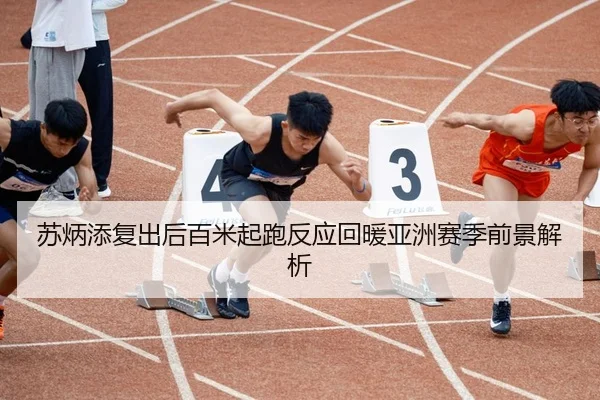 苏炳添复出后百米起跑反应回暖亚洲赛季前景解析